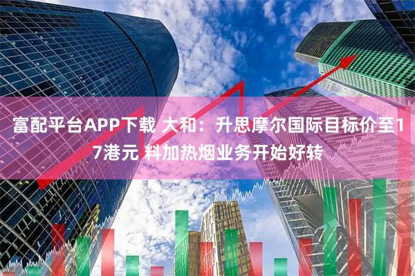 富配平台APP下载 大和：升思摩尔国际目标价至17港元 料加热烟业务开始好转