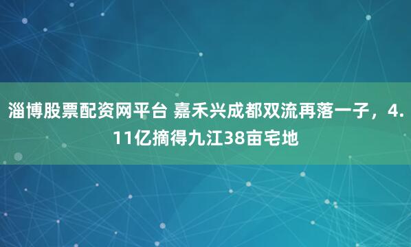 淄博股票配资网平台 嘉禾兴成都双流再落一子，4.11亿摘得九江38亩宅地