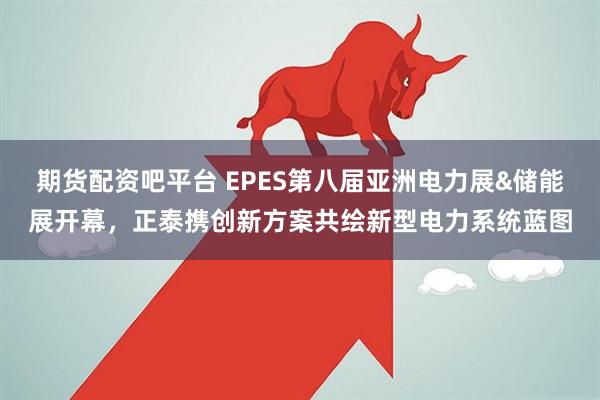 期货配资吧平台 EPES第八届亚洲电力展&储能展开幕，正泰携创新方案共绘新型电力系统蓝图