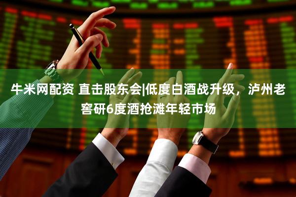 牛米网配资 直击股东会|低度白酒战升级，泸州老窖研6度酒抢滩年轻市场