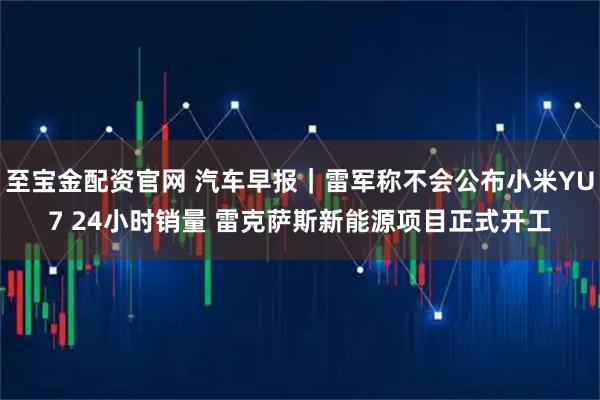 至宝金配资官网 汽车早报｜雷军称不会公布小米YU7 24小时销量 雷克萨斯新能源项目正式开工