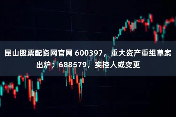 昆山股票配资网官网 600397，重大资产重组草案出炉；688579，实控人或变更