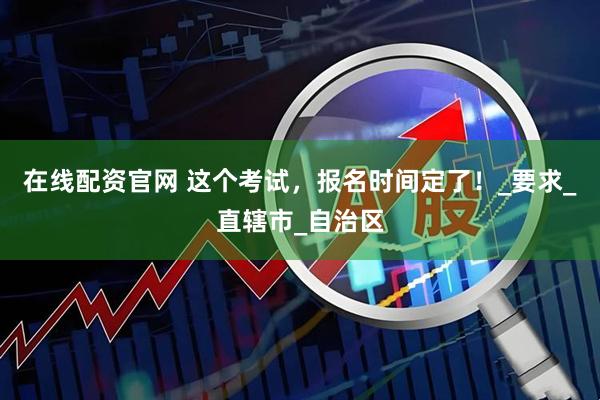 在线配资官网 这个考试，报名时间定了！_要求_直辖市_自治区