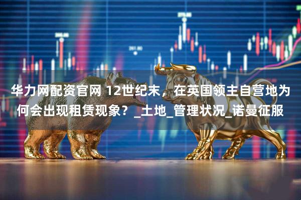 华力网配资官网 12世纪末，在英国领主自营地为何会出现租赁现象？_土地_管理状况_诺曼征服