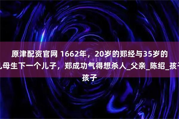 原津配资官网 1662年，20岁的郑经与35岁的乳母生下一个儿子，郑成功气得想杀人_父亲_陈绍_孩子