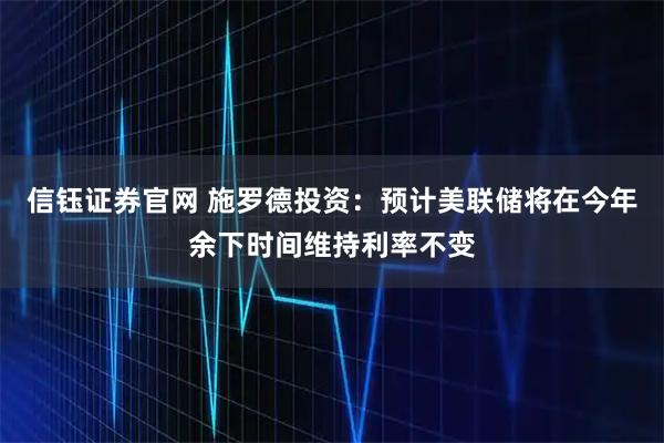 信钰证券官网 施罗德投资：预计美联储将在今年余下时间维持利率不变
