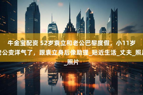 牛金宝配资 52岁袁立和老公巴黎度假，小11岁老公变洋气了，跟袁立身后像助理_贴近生活_丈夫_照片