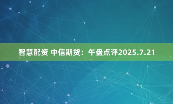 智慧配资 中信期货：午盘点评2025.7.21