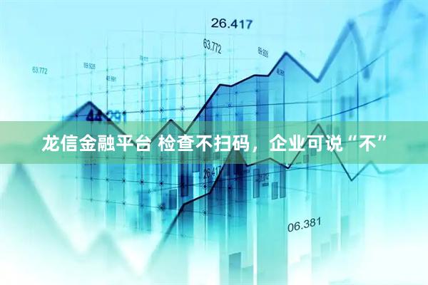 龙信金融平台 检查不扫码，企业可说“不”