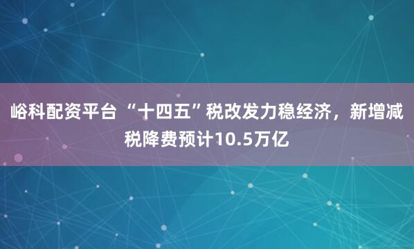 峪科配资平台 “十四五”税改发力稳经济，新增减税降费预计10.5万亿