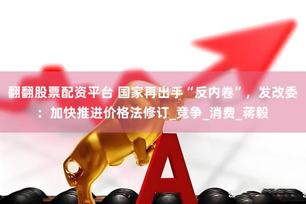 翻翻股票配资平台 国家再出手“反内卷”，发改委：加快推进价格法修订_竞争_消费_蒋毅