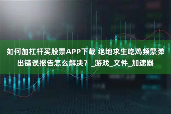 如何加杠杆买股票APP下载 绝地求生吃鸡频繁弹出错误报告怎么解决？_游戏_文件_加速器