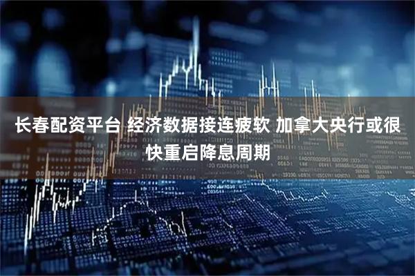 长春配资平台 经济数据接连疲软 加拿大央行或很快重启降息周期
