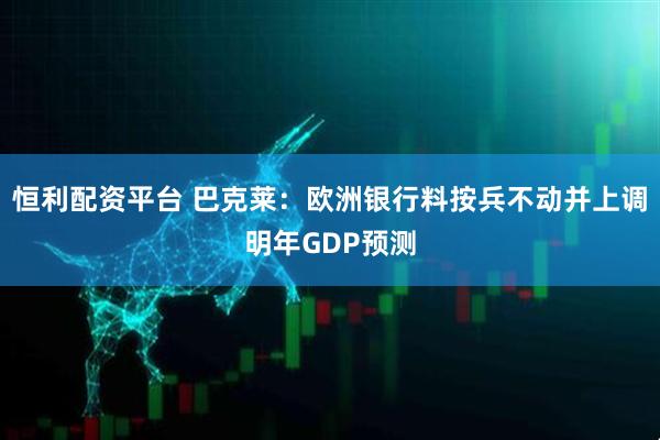 恒利配资平台 巴克莱：欧洲银行料按兵不动并上调明年GDP预测