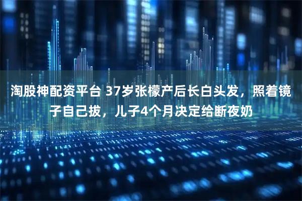 淘股神配资平台 37岁张檬产后长白头发，照着镜子自己拔，儿子4个月决定给断夜奶