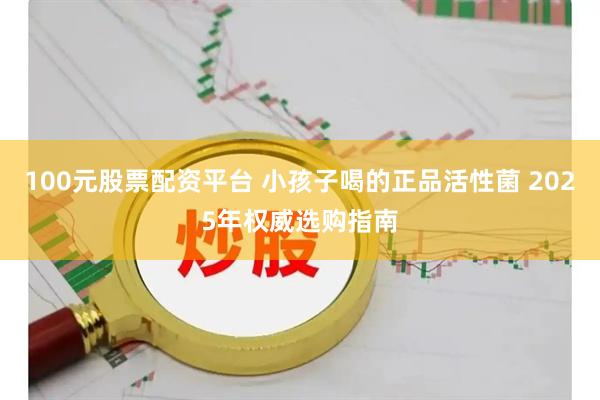 100元股票配资平台 小孩子喝的正品活性菌 2025年权威选购指南