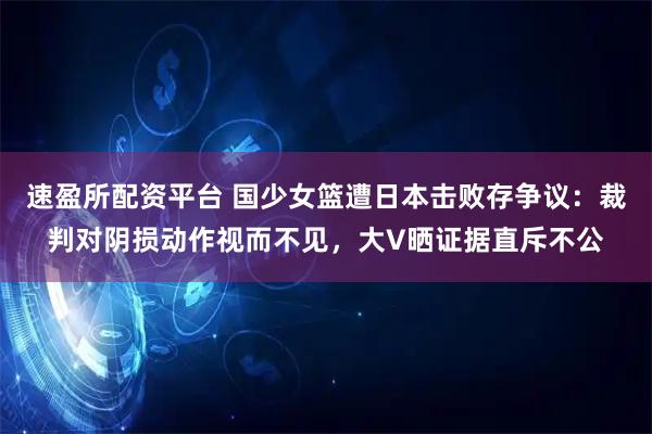 速盈所配资平台 国少女篮遭日本击败存争议：裁判对阴损动作视而不见，大V晒证据直斥不公