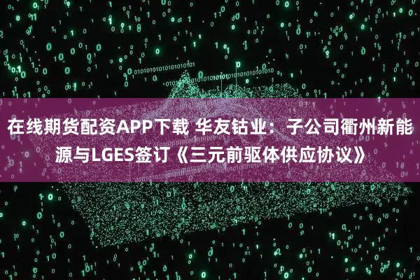 在线期货配资APP下载 华友钴业：子公司衢州新能源与LGES签订《三元前驱体供应协议》