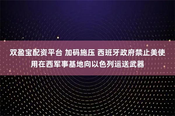 双盈宝配资平台 加码施压 西班牙政府禁止美使用在西军事基地向以色列运送武器