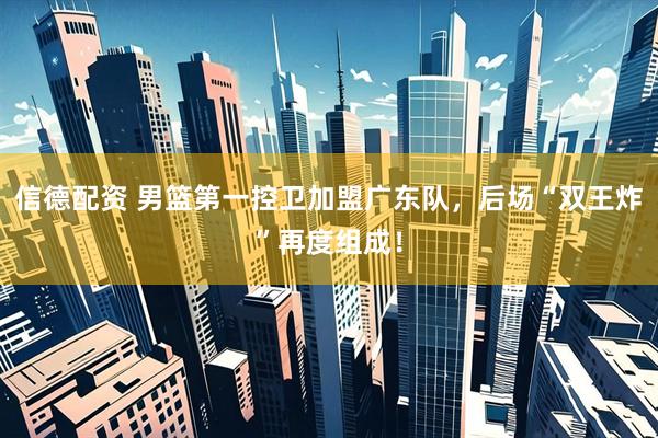 信德配资 男篮第一控卫加盟广东队，后场“双王炸”再度组成！