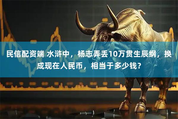 民信配资端 水浒中，杨志弄丢10万贯生辰纲，换成现在人民币，相当于多少钱？