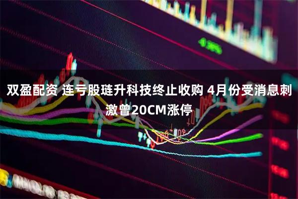 双盈配资 连亏股琏升科技终止收购 4月份受消息刺激曾20CM涨停