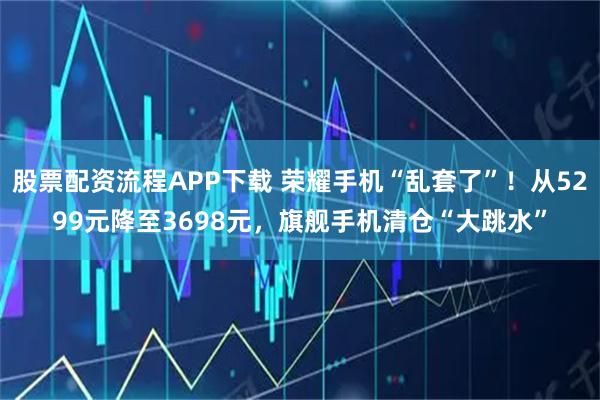 股票配资流程APP下载 荣耀手机“乱套了”！从5299元降至3698元，旗舰手机清仓“大跳水”