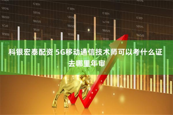 科银宏泰配资 5G移动通信技术师可以考什么证 去哪里年审