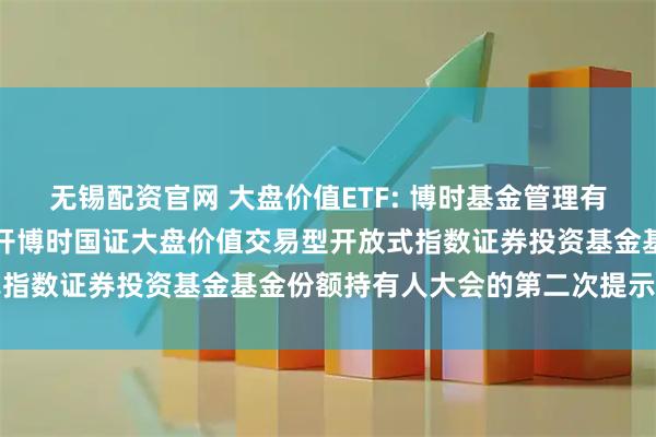 无锡配资官网 大盘价值ETF: 博时基金管理有限公司关于以通讯方式召开博时国证大盘价值交易型开放式指数证券投资基金基金份额持有人大会的第二次提示性公告