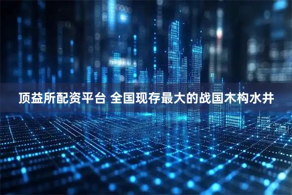 顶益所配资平台 全国现存最大的战国木构水井