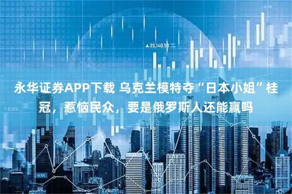 永华证券APP下载 乌克兰模特夺“日本小姐”桂冠，惹恼民众，要是俄罗斯人还能赢吗