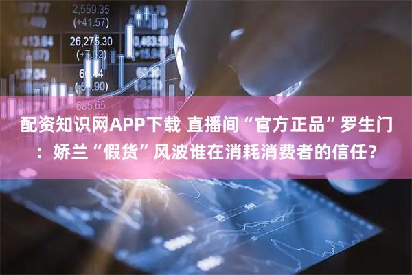 配资知识网APP下载 直播间“官方正品”罗生门：娇兰“假货”风波谁在消耗消费者的信任？