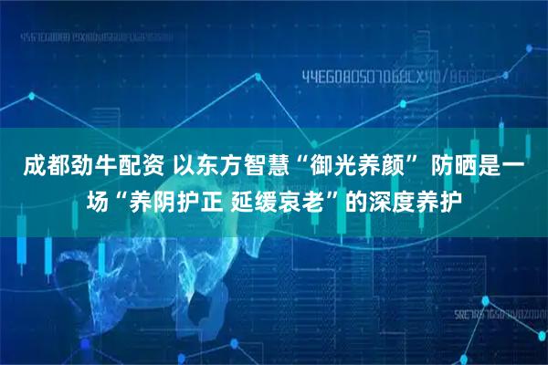 成都劲牛配资 以东方智慧“御光养颜” 防晒是一场“养阴护正 延缓哀老”的深度养护