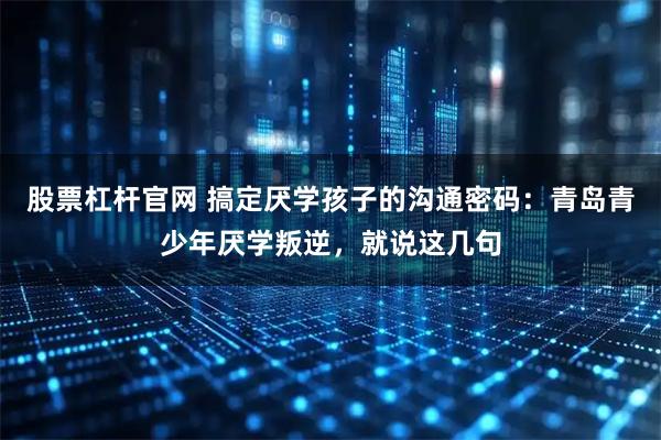 股票杠杆官网 搞定厌学孩子的沟通密码：青岛青少年厌学叛逆，就说这几句