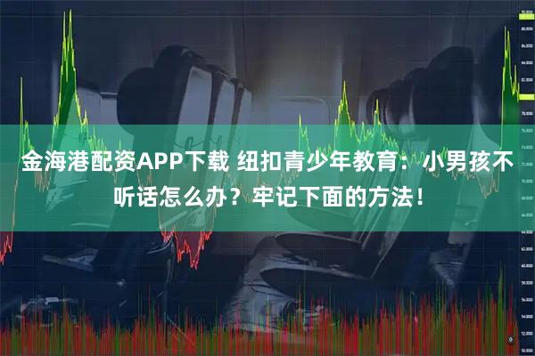 金海港配资APP下载 纽扣青少年教育：小男孩不听话怎么办？牢记下面的方法！