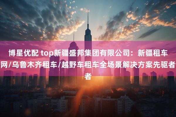 博星优配 top新疆盛邦集团有限公司：新疆租车网/乌鲁木齐租车/越野车租车全场景解决方案先驱者