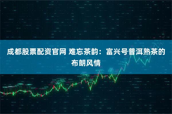 成都股票配资官网 难忘茶韵：富兴号普洱熟茶的布朗风情