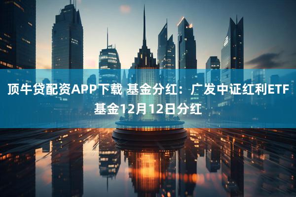 顶牛贷配资APP下载 基金分红：广发中证红利ETF基金12月12日分红