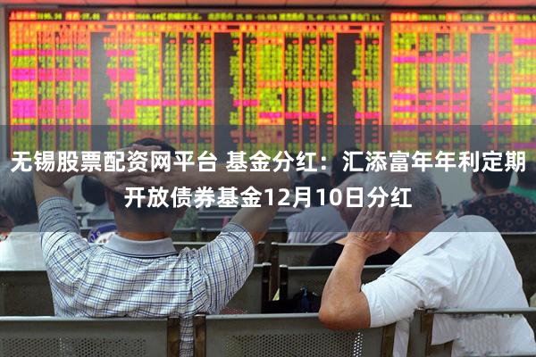 无锡股票配资网平台 基金分红：汇添富年年利定期开放债券基金12月10日分红