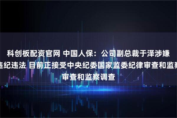 科创板配资官网 中国人保：公司副总裁于泽涉嫌严重违纪违法 目前正接受中央纪委国家监委纪律审查和监察调查