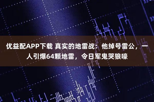 优益配APP下载 真实的地雷战：他绰号雷公，一人引爆64颗地雷，令日军鬼哭狼嚎