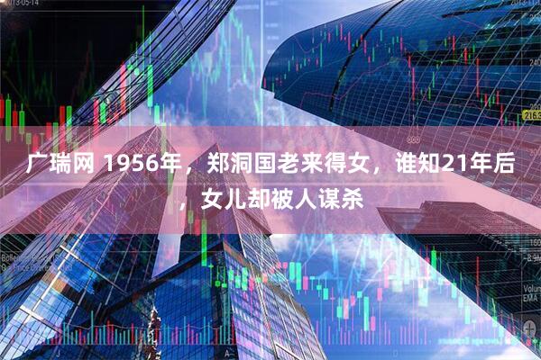 广瑞网 1956年，郑洞国老来得女，谁知21年后，女儿却被人谋杀