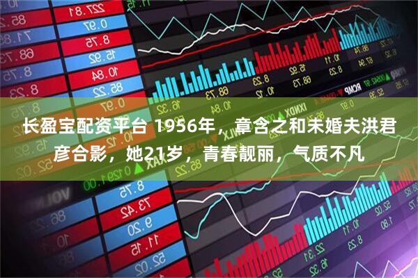长盈宝配资平台 1956年，章含之和未婚夫洪君彦合影，她21岁，青春靓丽，气质不凡