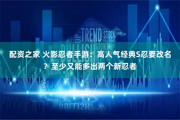 配资之家 火影忍者手游：高人气经典S忍要改名？至少又能多出两个新忍者