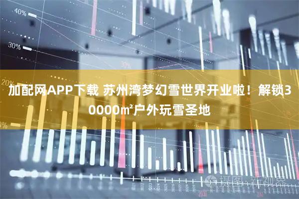 加配网APP下载 苏州湾梦幻雪世界开业啦！解锁30000㎡户外玩雪圣地