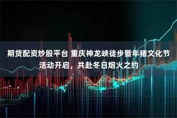 期货配资炒股平台 重庆神龙峡徒步暨年猪文化节活动开启，共赴冬日烟火之约