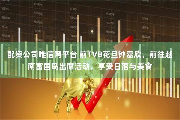 配资公司唯信网平台 前TVB花旦钟嘉欣，前往越南富国岛出席活动，享受日落与美食