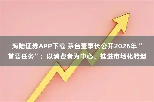 海陆证券APP下载 茅台董事长公开2026年“首要任务”：以消费者为中心、推进市场化转型