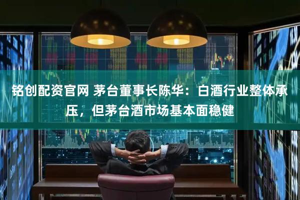 铭创配资官网 茅台董事长陈华：白酒行业整体承压，但茅台酒市场基本面稳健