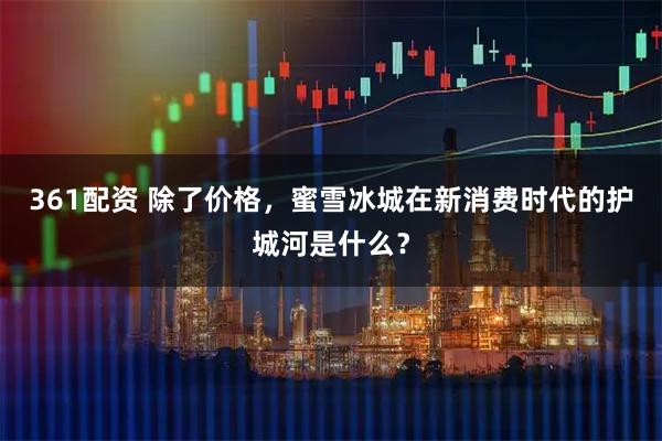 361配资 除了价格，蜜雪冰城在新消费时代的护城河是什么？